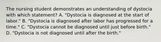 The nursing student demonstrates an understanding of dystocia with which statement? A. "Dystocia is diagnosed at the start of labor." B. "Dystocia is diagnosed after labor has progressed for a time." C. "Dystocia cannot be diagnosed until just before birth." D. "Dystocia is not diagnosed until after the birth."