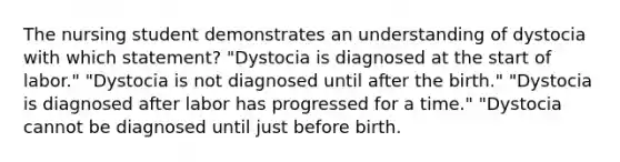 The nursing student demonstrates an understanding of dystocia with which statement? "Dystocia is diagnosed at the start of labor." "Dystocia is not diagnosed until after the birth." "Dystocia is diagnosed after labor has progressed for a time." "Dystocia cannot be diagnosed until just before birth.