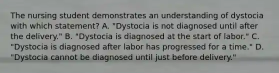 The nursing student demonstrates an understanding of dystocia with which statement? A. "Dystocia is not diagnosed until after the delivery." B. "Dystocia is diagnosed at the start of labor." C. "Dystocia is diagnosed after labor has progressed for a time." D. "Dystocia cannot be diagnosed until just before delivery."