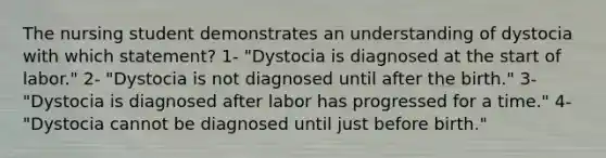 The nursing student demonstrates an understanding of dystocia with which statement? 1- "Dystocia is diagnosed at the start of labor." 2- "Dystocia is not diagnosed until after the birth." 3- "Dystocia is diagnosed after labor has progressed for a time." 4- "Dystocia cannot be diagnosed until just before birth."