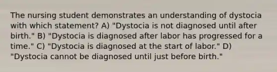 The nursing student demonstrates an understanding of dystocia with which statement? A) "Dystocia is not diagnosed until after birth." B) "Dystocia is diagnosed after labor has progressed for a time." C) "Dystocia is diagnosed at the start of labor." D) "Dystocia cannot be diagnosed until just before birth."