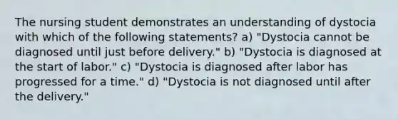 The nursing student demonstrates an understanding of dystocia with which of the following statements? a) "Dystocia cannot be diagnosed until just before delivery." b) "Dystocia is diagnosed at the start of labor." c) "Dystocia is diagnosed after labor has progressed for a time." d) "Dystocia is not diagnosed until after the delivery."