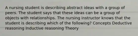 A nursing student is describing abstract ideas with a group of peers. The student says that these ideas can be a group of objects with relationships. The nursing instructor knows that the student is describing which of the following? Concepts Deductive reasoning Inductive reasoning Theory