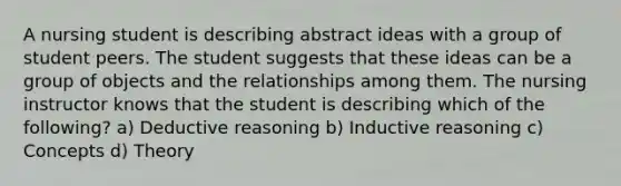 A nursing student is describing abstract ideas with a group of student peers. The student suggests that these ideas can be a group of objects and the relationships among them. The nursing instructor knows that the student is describing which of the following? a) Deductive reasoning b) Inductive reasoning c) Concepts d) Theory