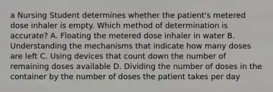 a Nursing Student determines whether the patient's metered dose inhaler is empty. Which method of determination is accurate? A. Floating the metered dose inhaler in water B. Understanding the mechanisms that indicate how many doses are left C. Using devices that count down the number of remaining doses available D. Dividing the number of doses in the container by the number of doses the patient takes per day