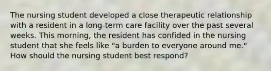 The nursing student developed a close therapeutic relationship with a resident in a long-term care facility over the past several weeks. This morning, the resident has confided in the nursing student that she feels like "a burden to everyone around me." How should the nursing student best respond?