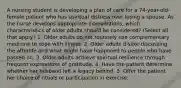 A nursing student is developing a plan of care for a 74-year-old-female patient who has spiritual distress over losing a spouse. As the nurse develops appropriate interventions, which characteristics of older adults should be considered? (Select all that apply.) 1. Older adults do not routinely use complementary medicine to cope with illness. 2. Older adults dislike discussing the afterlife and what might have happened to people who have passed on. 3. Older adults achieve spiritual resilience through frequent expressions of gratitude. 4. Have the patient determine whether her husband left a legacy behind. 5. Offer the patient her choice of rituals or participation in exercise.