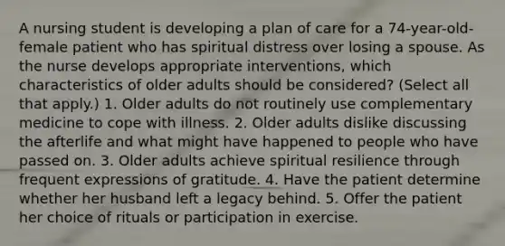 A nursing student is developing a plan of care for a 74-year-old-female patient who has spiritual distress over losing a spouse. As the nurse develops appropriate interventions, which characteristics of older adults should be considered? (Select all that apply.) 1. Older adults do not routinely use complementary medicine to cope with illness. 2. Older adults dislike discussing the afterlife and what might have happened to people who have passed on. 3. Older adults achieve spiritual resilience through frequent expressions of gratitude. 4. Have the patient determine whether her husband left a legacy behind. 5. Offer the patient her choice of rituals or participation in exercise.