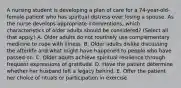 A nursing student is developing a plan of care for a 74-year-old-female patient who has spiritual distress over losing a spouse. As the nurse develops appropriate interventions, which characteristics of older adults should be considered? (Select all that apply.) A. Older adults do not routinely use complementary medicine to cope with illness. B. Older adults dislike discussing the afterlife and what might have happened to people who have passed on. C. Older adults achieve spiritual resilience through frequent expressions of gratitude. D. Have the patient determine whether her husband left a legacy behind. E. Offer the patient her choice of rituals or participation in exercise