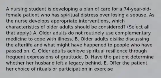 A nursing student is developing a plan of care for a 74-year-old-female patient who has spiritual distress over losing a spouse. As the nurse develops appropriate interventions, which characteristics of older adults should be considered? (Select all that apply.) A. Older adults do not routinely use complementary medicine to cope with illness. B. Older adults dislike discussing the afterlife and what might have happened to people who have passed on. C. Older adults achieve spiritual resilience through frequent expressions of gratitude. D. Have the patient determine whether her husband left a legacy behind. E. Offer the patient her choice of rituals or participation in exercise