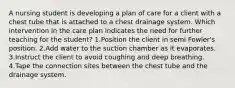 A nursing student is developing a plan of care for a client with a chest tube that is attached to a chest drainage system. Which intervention in the care plan indicates the need for further teaching for the student? 1.Position the client in semi Fowler's position. 2.Add water to the suction chamber as it evaporates. 3.Instruct the client to avoid coughing and deep breathing. 4.Tape the connection sites between the chest tube and the drainage system.