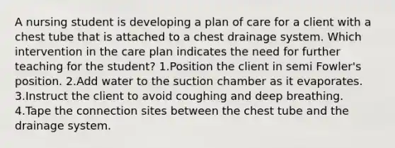 A nursing student is developing a plan of care for a client with a chest tube that is attached to a chest drainage system. Which intervention in the care plan indicates the need for further teaching for the student? 1.Position the client in semi Fowler's position. 2.Add water to the suction chamber as it evaporates. 3.Instruct the client to avoid coughing and deep breathing. 4.Tape the connection sites between the chest tube and the drainage system.