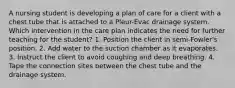 A nursing student is developing a plan of care for a client with a chest tube that is attached to a Pleur-Evac drainage system. Which intervention in the care plan indicates the need for further teaching for the student? 1. Position the client in semi-Fowler's position. 2. Add water to the suction chamber as it evaporates. 3. Instruct the client to avoid coughing and deep breathing. 4. Tape the connection sites between the chest tube and the drainage system.