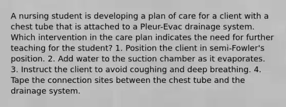 A nursing student is developing a plan of care for a client with a chest tube that is attached to a Pleur-Evac drainage system. Which intervention in the care plan indicates the need for further teaching for the student? 1. Position the client in semi-Fowler's position. 2. Add water to the suction chamber as it evaporates. 3. Instruct the client to avoid coughing and deep breathing. 4. Tape the connection sites between the chest tube and the drainage system.