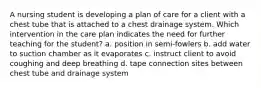 A nursing student is developing a plan of care for a client with a chest tube that is attached to a chest drainage system. Which intervention in the care plan indicates the need for further teaching for the student? a. position in semi-fowlers b. add water to suction chamber as it evaporates c. instruct client to avoid coughing and deep breathing d. tape connection sites between chest tube and drainage system