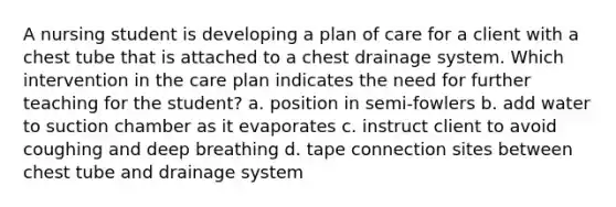 A nursing student is developing a plan of care for a client with a chest tube that is attached to a chest drainage system. Which intervention in the care plan indicates the need for further teaching for the student? a. position in semi-fowlers b. add water to suction chamber as it evaporates c. instruct client to avoid coughing and deep breathing d. tape connection sites between chest tube and drainage system