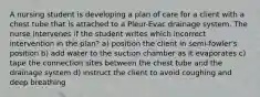 A nursing student is developing a plan of care for a client with a chest tube that is attached to a Pleur-Evac drainage system. The nurse intervenes if the student writes which incorrect intervention in the plan? a) position the client in semi-fowler's position b) add water to the suction chamber as it evaporates c) tape the connection sites between the chest tube and the drainage system d) instruct the client to avoid coughing and deep breathing