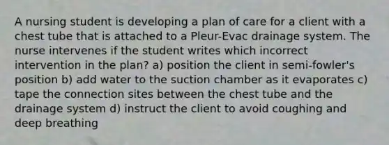 A nursing student is developing a plan of care for a client with a chest tube that is attached to a Pleur-Evac drainage system. The nurse intervenes if the student writes which incorrect intervention in the plan? a) position the client in semi-fowler's position b) add water to the suction chamber as it evaporates c) tape the connection sites between the chest tube and the drainage system d) instruct the client to avoid coughing and deep breathing