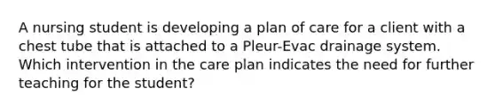 A nursing student is developing a plan of care for a client with a chest tube that is attached to a Pleur-Evac drainage system. Which intervention in the care plan indicates the need for further teaching for the student?