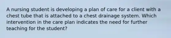 A nursing student is developing a plan of care for a client with a chest tube that is attached to a chest drainage system. Which intervention in the care plan indicates the need for further teaching for the student?