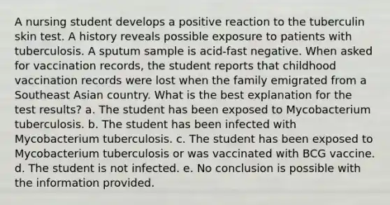 A nursing student develops a positive reaction to the tuberculin skin test. A history reveals possible exposure to patients with tuberculosis. A sputum sample is acid-fast negative. When asked for vaccination records, the student reports that childhood vaccination records were lost when the family emigrated from a Southeast Asian country. What is the best explanation for the test results? a. The student has been exposed to Mycobacterium tuberculosis. b. The student has been infected with Mycobacterium tuberculosis. c. The student has been exposed to Mycobacterium tuberculosis or was vaccinated with BCG vaccine. d. The student is not infected. e. No conclusion is possible with the information provided.