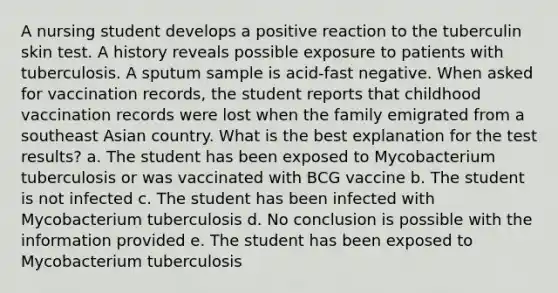 A nursing student develops a positive reaction to the tuberculin skin test. A history reveals possible exposure to patients with tuberculosis. A sputum sample is acid-fast negative. When asked for vaccination records, the student reports that childhood vaccination records were lost when the family emigrated from a southeast Asian country. What is the best explanation for the test results? a. The student has been exposed to Mycobacterium tuberculosis or was vaccinated with BCG vaccine b. The student is not infected c. The student has been infected with Mycobacterium tuberculosis d. No conclusion is possible with the information provided e. The student has been exposed to Mycobacterium tuberculosis