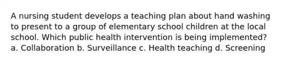 A nursing student develops a teaching plan about hand washing to present to a group of elementary school children at the local school. Which public health intervention is being implemented? a. Collaboration b. Surveillance c. Health teaching d. Screening