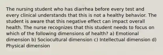 The nursing student who has diarrhea before every test and every clinical understands that this is not a healthy behavior. The student is aware that this negative effect can impact overall health. The nurse recognizes that this student needs to focus on which of the following dimensions of health? a) Emotional dimension b) Sociocultural dimension c) Intellectual dimension d) Physical dimension