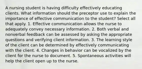 A nursing student is having difficulty effectively educating clients. What information should the preceptor use to explain the importance of effective communication to the student? Select all that apply. 1. Effective communication allows the nurse to adequately convey necessary information. 2. Both verbal and nonverbal feedback can be assessed by asking the appropriate questions and verifying client information. 3. The learning style of the client can be determined by effectively communicating with the client. 4. Changes in behavior can be vocalized by the client for the nurse to document. 5. Spontaneous activities will help the client open up to the nurse.