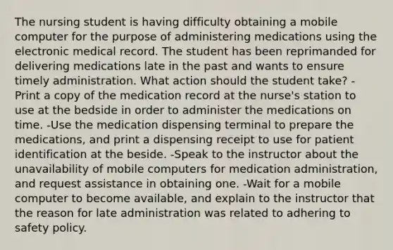 The nursing student is having difficulty obtaining a mobile computer for the purpose of administering medications using the electronic medical record. The student has been reprimanded for delivering medications late in the past and wants to ensure timely administration. What action should the student take? -Print a copy of the medication record at the nurse's station to use at the bedside in order to administer the medications on time. -Use the medication dispensing terminal to prepare the medications, and print a dispensing receipt to use for patient identification at the beside. -Speak to the instructor about the unavailability of mobile computers for medication administration, and request assistance in obtaining one. -Wait for a mobile computer to become available, and explain to the instructor that the reason for late administration was related to adhering to safety policy.