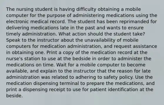 The nursing student is having difficulty obtaining a mobile computer for the purpose of administering medications using the electronic medical record. The student has been reprimanded for delivering medications late in the past and wants to ensure timely administration. What action should the student take? Speak to the instructor about the unavailability of mobile computers for medication administration, and request assistance in obtaining one. Print a copy of the medication record at the nurse's station to use at the bedside in order to administer the medications on time. Wait for a mobile computer to become available, and explain to the instructor that the reason for late administration was related to adhering to safety policy. Use the medication dispensing terminal to prepare the medications, and print a dispensing receipt to use for patient identification at the beside.