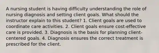 A nursing student is having difficulty understanding the role of nursing diagnosis and setting client goals. What should the instructor explain to this student? 1. Client goals are used to coordinate care activities. 2. Client goals ensure cost-effective care is provided. 3. Diagnosis is the basis for planning client-centered goals. 4. Diagnosis ensures the correct treatment is prescribed for the client.