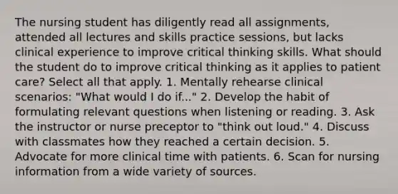 The nursing student has diligently read all assignments, attended all lectures and skills practice sessions, but lacks clinical experience to improve critical thinking skills. What should the student do to improve critical thinking as it applies to patient care? Select all that apply. 1. Mentally rehearse clinical scenarios: "What would I do if..." 2. Develop the habit of formulating relevant questions when listening or reading. 3. Ask the instructor or nurse preceptor to "think out loud." 4. Discuss with classmates how they reached a certain decision. 5. Advocate for more clinical time with patients. 6. Scan for nursing information from a wide variety of sources.