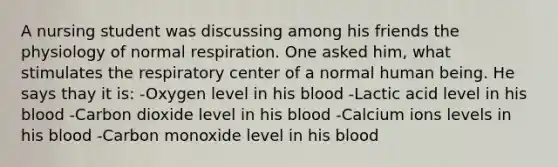 A nursing student was discussing among his friends the physiology of normal respiration. One asked him, what stimulates the respiratory center of a normal human being. He says thay it is: -Oxygen level in his blood -Lactic acid level in his blood -Carbon dioxide level in his blood -Calcium ions levels in his blood -Carbon monoxide level in his blood