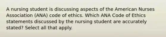 A nursing student is discussing aspects of the American Nurses Association (ANA) code of ethics. Which ANA Code of Ethics statements discussed by the nursing student are accurately stated? Select all that apply.