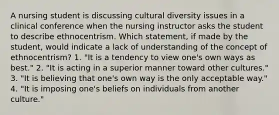 A nursing student is discussing cultural diversity issues in a clinical conference when the nursing instructor asks the student to describe ethnocentrism. Which statement, if made by the student, would indicate a lack of understanding of the concept of ethnocentrism? 1. "It is a tendency to view one's own ways as best." 2. "It is acting in a superior manner toward other cultures." 3. "It is believing that one's own way is the only acceptable way." 4. "It is imposing one's beliefs on individuals from another culture."