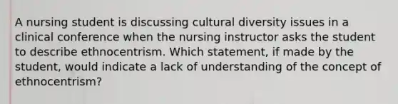 A nursing student is discussing cultural diversity issues in a clinical conference when the nursing instructor asks the student to describe ethnocentrism. Which statement, if made by the student, would indicate a lack of understanding of the concept of ethnocentrism?