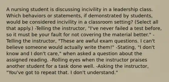 A nursing student is discussing incivility in a leadership class. Which behaviors or statements, if demonstrated by students, would be considered incivility in a classroom setting? (Select all that apply.) -Telling the instructor, "I've never failed a test before, so it must be your fault for not covering the material better." -Telling the instructor, "These are awful exam questions. I can't believe someone would actually write them!" -Stating, "I don't know and I don't care," when asked a question about the assigned reading. -Rolling eyes when the instructor praises another student for a task done well. -Asking the instructor, "You've got to repeat that. I don't understand."