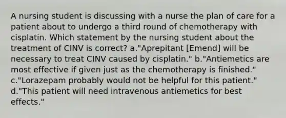 A nursing student is discussing with a nurse the plan of care for a patient about to undergo a third round of chemotherapy with cisplatin. Which statement by the nursing student about the treatment of CINV is correct? a."Aprepitant [Emend] will be necessary to treat CINV caused by cisplatin." b."Antiemetics are most effective if given just as the chemotherapy is finished." c."Lorazepam probably would not be helpful for this patient." d."This patient will need intravenous antiemetics for best effects."