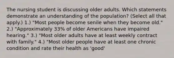 The nursing student is discussing older adults. Which statements demonstrate an understanding of the population? (Select all that apply.) 1.) "Most people become senile when they become old." 2.) "Approximately 33% of older Americans have impaired hearing." 3.) "Most older adults have at least weekly contract with family." 4.) "Most older people have at least one chronic condition and rate their health as 'good'