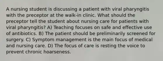 A nursing student is discussing a patient with viral pharyngitis with the preceptor at the walk-in clinic. What should the preceptor tell the student about nursing care for patients with viral pharyngitis? A) Teaching focuses on safe and effective use of antibiotics. B) The patient should be preliminarily screened for surgery. C) Symptom management is the main focus of medical and nursing care. D) The focus of care is resting the voice to prevent chronic hoarseness.