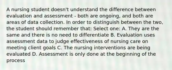 A nursing student doesn't understand the difference between evaluation and assessment - both are ongoing, and both are areas of data collection. In order to distinguish between the two, the student should remember that: Select one: A. They are the same and there is no need to differentiate B. Evaluation uses assessment data to judge effectiveness of nursing care on meeting client goals C. The nursing interventions are being evaluated D. Assessment is only done at the beginning of the process