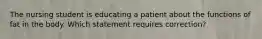 The nursing student is educating a patient about the functions of fat in the body. Which statement requires correction?