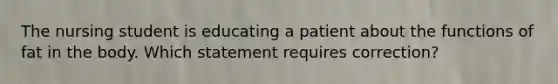 The nursing student is educating a patient about the functions of fat in the body. Which statement requires correction?