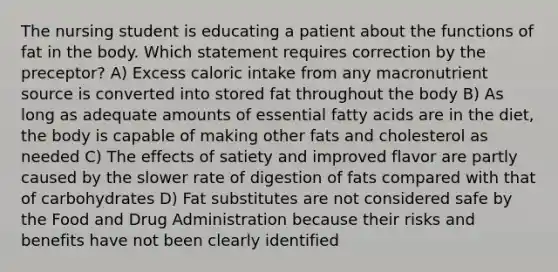 The nursing student is educating a patient about the functions of fat in the body. Which statement requires correction by the preceptor? A) Excess caloric intake from any macronutrient source is converted into stored fat throughout the body B) As long as adequate amounts of essential fatty acids are in the diet, the body is capable of making other fats and cholesterol as needed C) The effects of satiety and improved flavor are partly caused by the slower rate of digestion of fats compared with that of carbohydrates D) Fat substitutes are not considered safe by the Food and Drug Administration because their risks and benefits have not been clearly identified