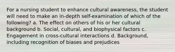 For a nursing student to enhance cultural awareness, the student will need to make an in-depth self-examination of which of the following? a. The effect on others of his or her cultural background b. Social, cultural, and biophysical factors c. Engagement in cross-cultural interactions d. Background, including recognition of biases and prejudices