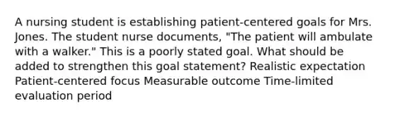 A nursing student is establishing patient-centered goals for Mrs. Jones. The student nurse documents, "The patient will ambulate with a walker." This is a poorly stated goal. What should be added to strengthen this goal statement? Realistic expectation Patient-centered focus Measurable outcome Time-limited evaluation period