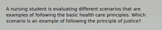 A nursing student is evaluating different scenarios that are examples of following the basic health care principles. Which scenario is an example of following the principle of justice?