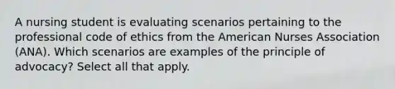 A nursing student is evaluating scenarios pertaining to the professional code of ethics from the American Nurses Association (ANA). Which scenarios are examples of the principle of advocacy? Select all that apply.