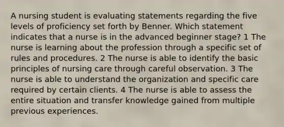 A nursing student is evaluating statements regarding the five levels of proficiency set forth by Benner. Which statement indicates that a nurse is in the advanced beginner stage? 1 The nurse is learning about the profession through a specific set of rules and procedures. 2 The nurse is able to identify the basic principles of nursing care through careful observation. 3 The nurse is able to understand the organization and specific care required by certain clients. 4 The nurse is able to assess the entire situation and transfer knowledge gained from multiple previous experiences.